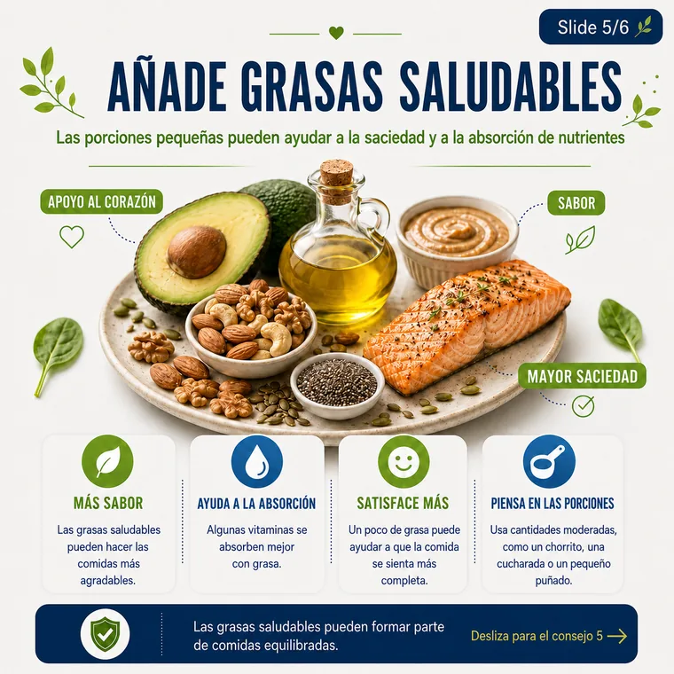 Agrega grasas saludables de alimentos como frutos secos, semillas, aguacate o aceite de oliva.